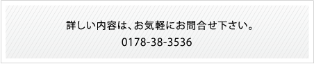 詳しい内容は、お気軽にお問合せ下さい。0178-38-3536